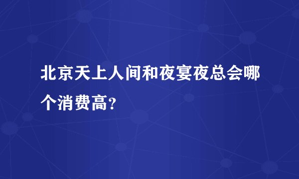 北京天上人间和夜宴夜总会哪个消费高？