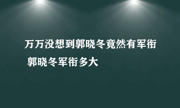 万万没想到郭晓冬竟然有军衔 郭晓冬军衔多大