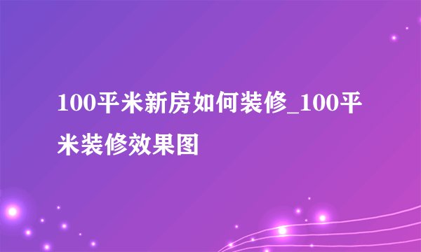 100平米新房如何装修_100平米装修效果图