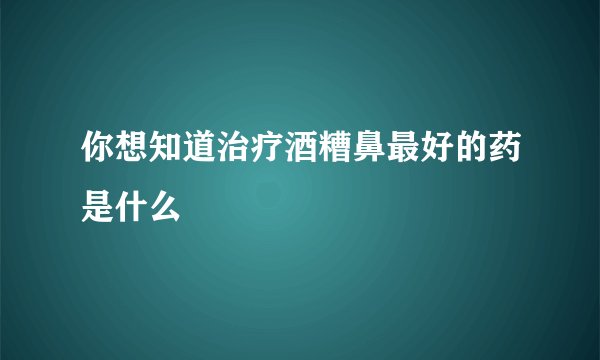 你想知道治疗酒糟鼻最好的药是什么