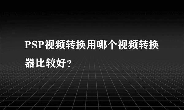 PSP视频转换用哪个视频转换器比较好？