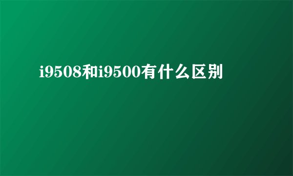 i9508和i9500有什么区别
