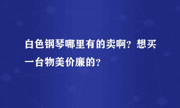 白色钢琴哪里有的卖啊？想买一台物美价廉的？