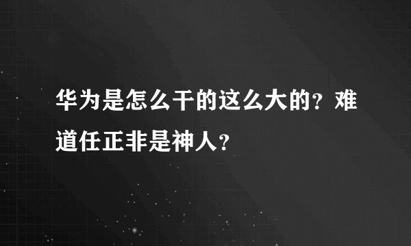 华为是怎么干的这么大的?难道任正非是神人?