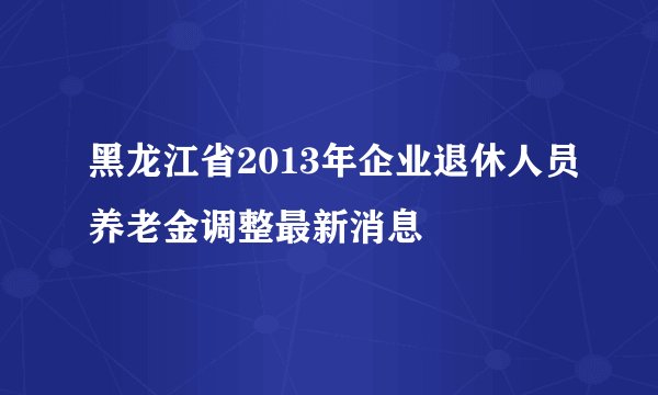 黑龙江省2013年企业退休人员养老金调整最新消息