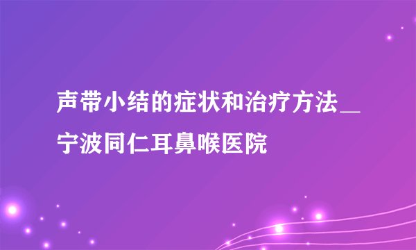 声带小结的症状和治疗方法＿宁波同仁耳鼻喉医院