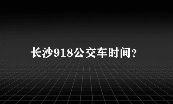 长沙918公交车时间？