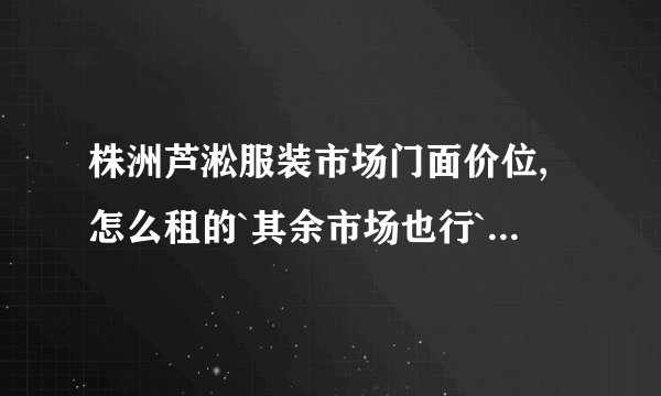 株洲芦淞服装市场门面价位,怎么租的`其余市场也行```````？
