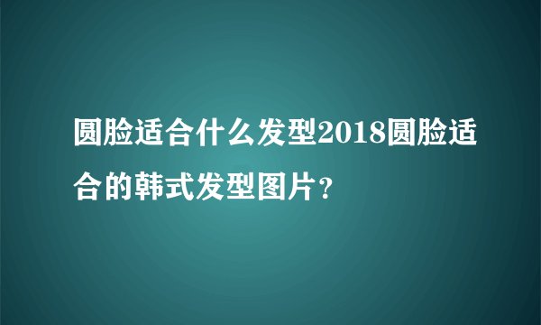 圆脸适合什么发型2018圆脸适合的韩式发型图片？