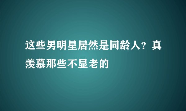 这些男明星居然是同龄人？真羡慕那些不显老的