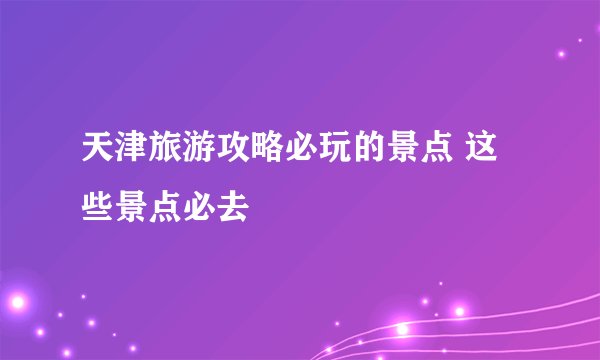 天津旅游攻略必玩的景点 这些景点必去