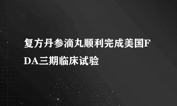 复方丹参滴丸顺利完成美国FDA三期临床试验