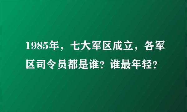1985年，七大军区成立，各军区司令员都是谁？谁最年轻？
