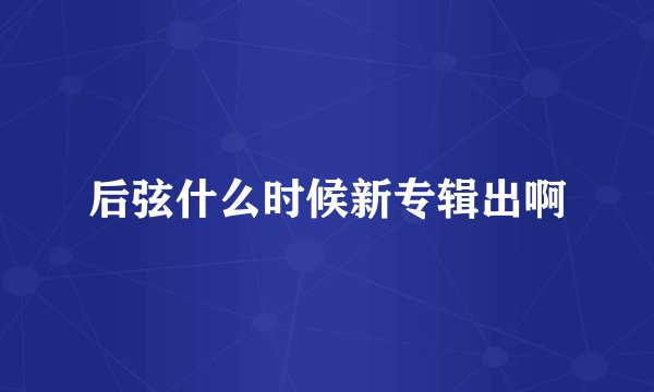 后弦什么时候新专辑出啊