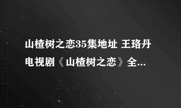 山楂树之恋35集地址 王珞丹电视剧《山楂树之恋》全集在线观看