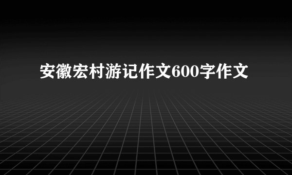 安徽宏村游记作文600字作文