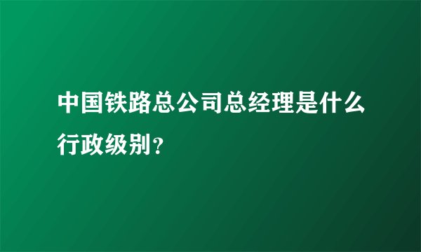 中国铁路总公司总经理是什么行政级别？