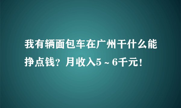 我有辆面包车在广州干什么能挣点钱？月收入5～6千元！