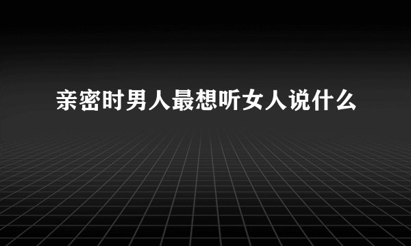 亲密时男人最想听女人说什么