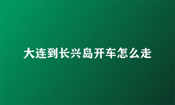 大连到长兴岛开车怎么走