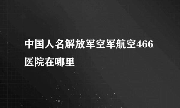 中国人名解放军空军航空466医院在哪里