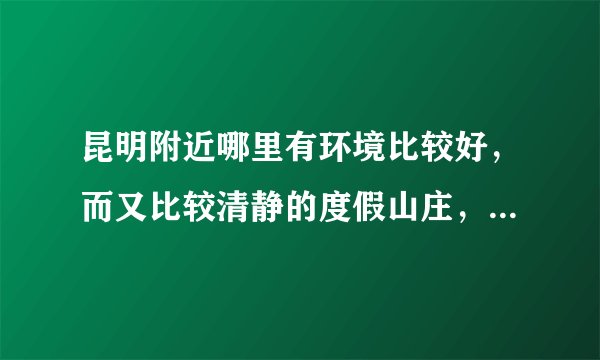昆明附近哪里有环境比较好，而又比较清静的度假山庄，最好的温泉的！谢谢啦！最好有订房电话！