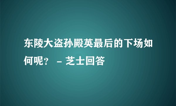 东陵大盗孙殿英最后的下场如何呢？ - 芝士回答
