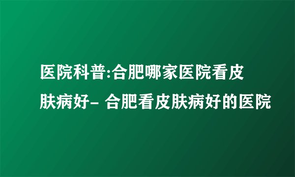 医院科普:合肥哪家医院看皮肤病好- 合肥看皮肤病好的医院
