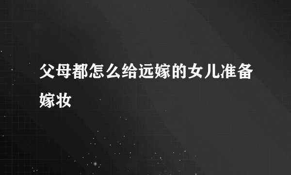 父母都怎么给远嫁的女儿准备嫁妆