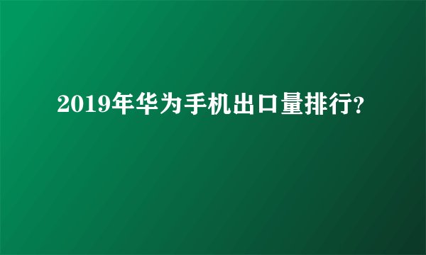 2019年华为手机出口量排行？