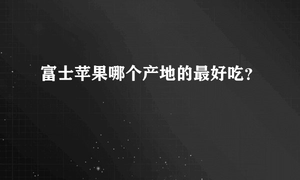 富士苹果哪个产地的最好吃？