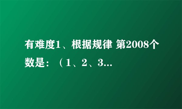 有难度1、根据规律 第2008个数是：（1、2、3、4中一个）2、1、3、4、2、2、1、3、4、4、2、1、3、4、……2、若2X—3/X+1的值为整数,则整数X的值为?3、1~50个数,从1开始1、2、1、2报数,报到奇数的去掉 最后剩下的是?
