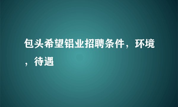 包头希望铝业招聘条件，环境，待遇