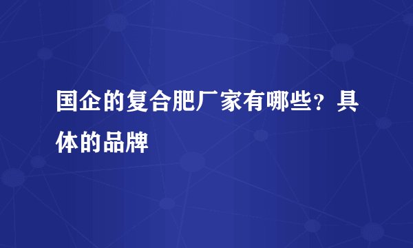 国企的复合肥厂家有哪些？具体的品牌