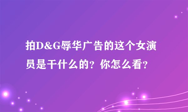拍D&G辱华广告的这个女演员是干什么的？你怎么看？