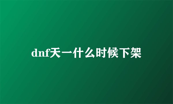 dnf天一什么时候下架