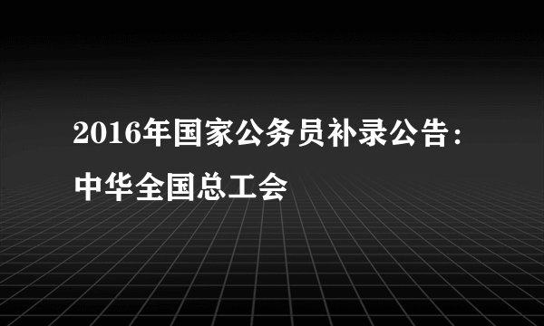2016年国家公务员补录公告：中华全国总工会