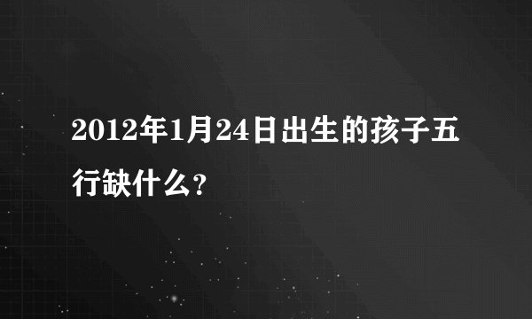 2012年1月24日出生的孩子五行缺什么？