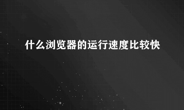 什么浏览器的运行速度比较快