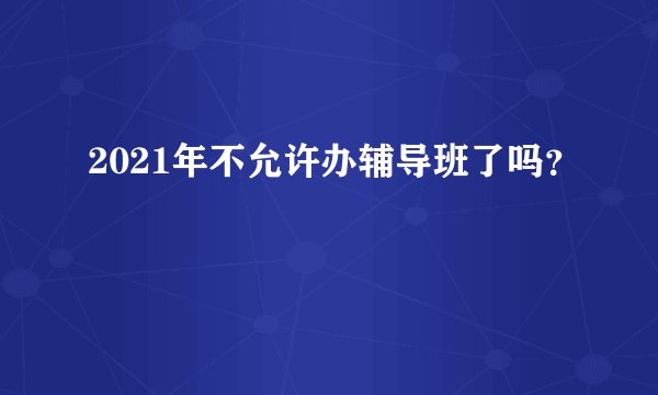2021年不允许办辅导班了吗?