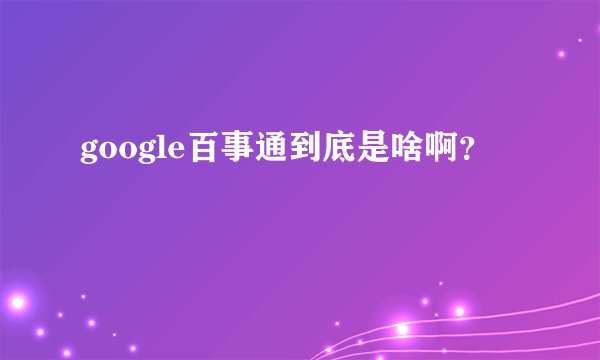google百事通到底是啥啊？