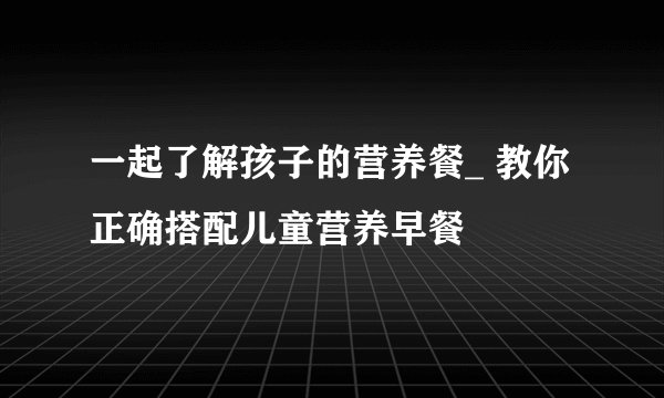 一起了解孩子的营养餐_ 教你正确搭配儿童营养早餐