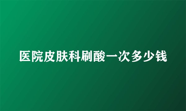 医院皮肤科刷酸一次多少钱