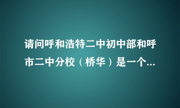 请问呼和浩特二中初中部和呼市二中分校（桥华）是一个学校吗？