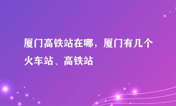 厦门高铁站在哪，厦门有几个火车站、高铁站