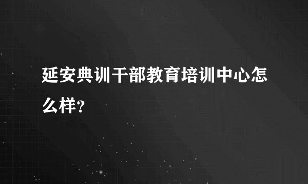 延安典训干部教育培训中心怎么样？