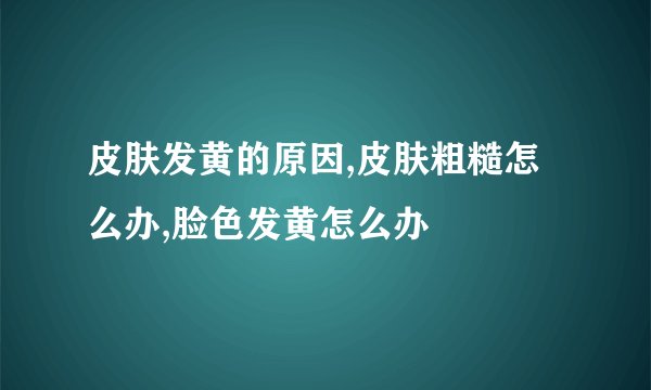 皮肤发黄的原因,皮肤粗糙怎么办,脸色发黄怎么办