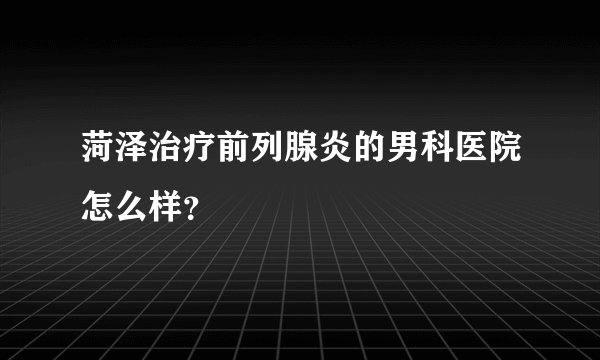 菏泽治疗前列腺炎的男科医院怎么样?