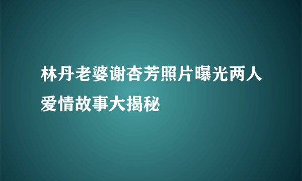 林丹老婆谢杏芳照片曝光两人爱情故事大揭秘