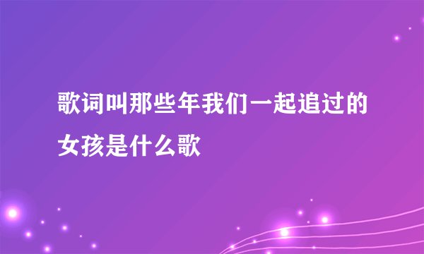 歌词叫那些年我们一起追过的女孩是什么歌